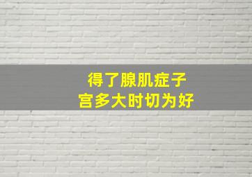 得了腺肌症子宫多大时切为好