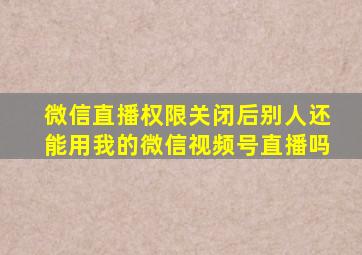 微信直播权限关闭后别人还能用我的微信视频号直播吗