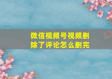 微信视频号视频删除了评论怎么删完