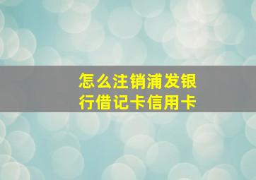 怎么注销浦发银行借记卡信用卡