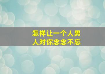 怎样让一个人男人对你念念不忘