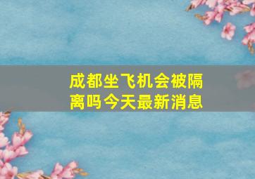 成都坐飞机会被隔离吗今天最新消息