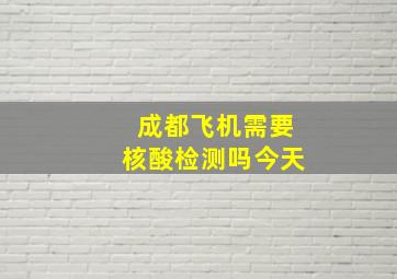 成都飞机需要核酸检测吗今天