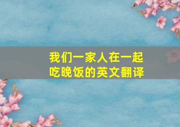 我们一家人在一起吃晚饭的英文翻译