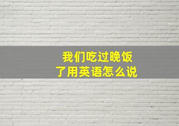 我们吃过晚饭了用英语怎么说