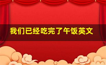 我们已经吃完了午饭英文