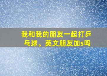 我和我的朋友一起打乒乓球。英文朋友加s吗