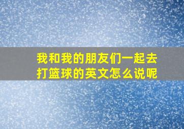 我和我的朋友们一起去打篮球的英文怎么说呢