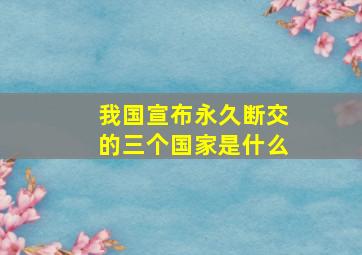 我国宣布永久断交的三个国家是什么