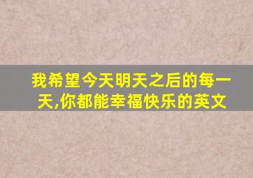 我希望今天明天之后的每一天,你都能幸福快乐的英文