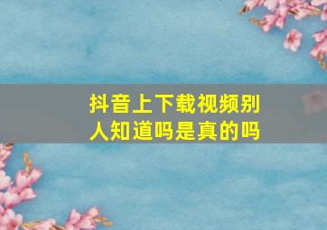 抖音上下载视频别人知道吗是真的吗