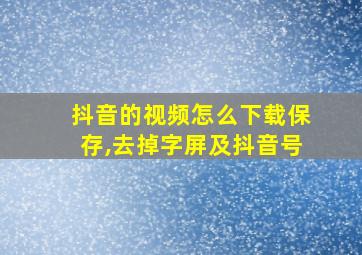 抖音的视频怎么下载保存,去掉字屏及抖音号