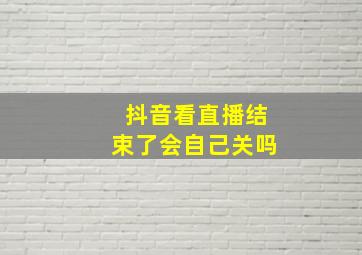 抖音看直播结束了会自己关吗