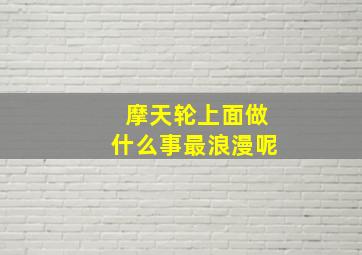 摩天轮上面做什么事最浪漫呢