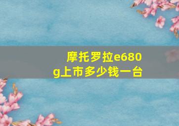 摩托罗拉e680g上市多少钱一台