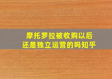 摩托罗拉被收购以后还是独立运营的吗知乎