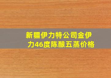 新疆伊力特公司金伊力46度陈酿五蒸价格