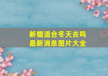 新疆适合冬天去吗最新消息图片大全