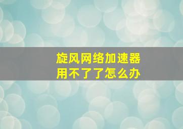 旋风网络加速器用不了了怎么办