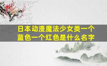 日本动漫魔法少女类一个蓝色一个红色是什么名字