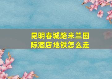 昆明春城路米兰国际酒店地铁怎么走