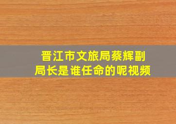 晋江市文旅局蔡辉副局长是谁任命的呢视频