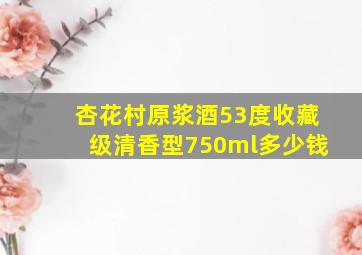 杏花村原浆酒53度收藏级清香型750ml多少钱