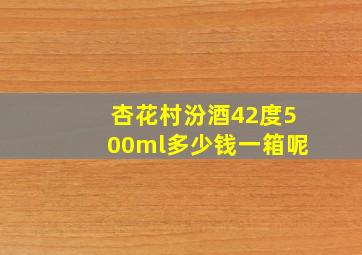 杏花村汾酒42度500ml多少钱一箱呢