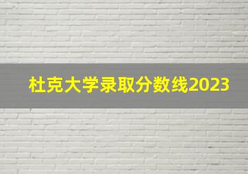 杜克大学录取分数线2023