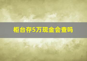 柜台存5万现金会查吗