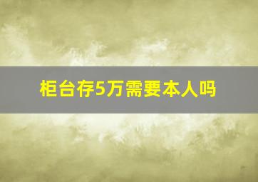 柜台存5万需要本人吗