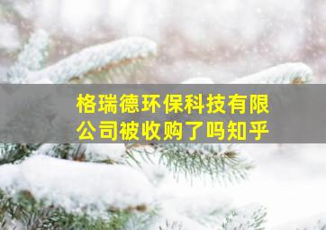 格瑞德环保科技有限公司被收购了吗知乎