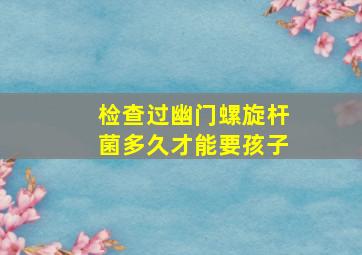 检查过幽门螺旋杆菌多久才能要孩子