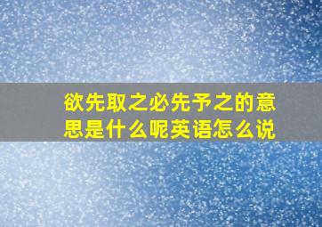 欲先取之必先予之的意思是什么呢英语怎么说