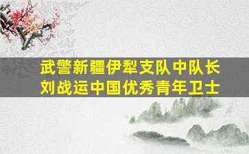 武警新疆伊犁支队中队长刘战运中国优秀青年卫士