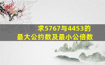 求5767与4453的最大公约数及最小公倍数