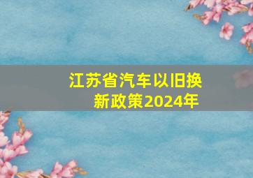 江苏省汽车以旧换新政策2024年