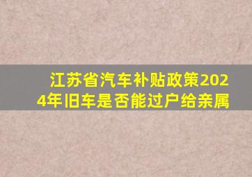 江苏省汽车补贴政策2024年旧车是否能过户给亲属