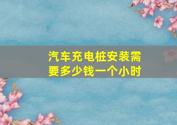 汽车充电桩安装需要多少钱一个小时