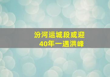 汾河运城段或迎40年一遇洪峰