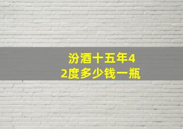 汾酒十五年42度多少钱一瓶