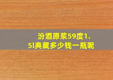 汾酒原浆59度1.5l典藏多少钱一瓶呢