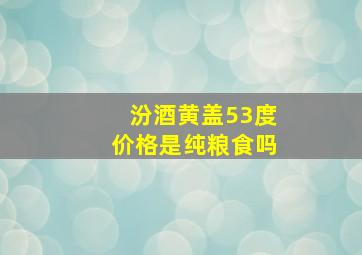 汾酒黄盖53度价格是纯粮食吗