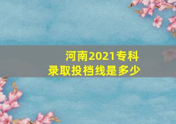 河南2021专科录取投档线是多少