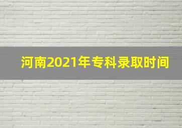 河南2021年专科录取时间