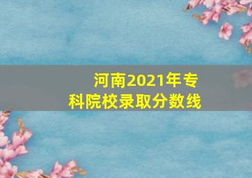 河南2021年专科院校录取分数线