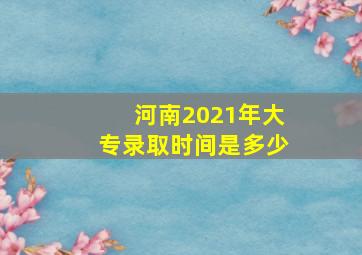 河南2021年大专录取时间是多少