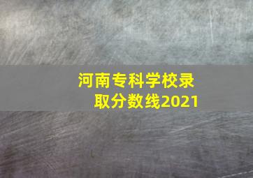 河南专科学校录取分数线2021