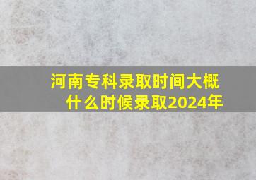 河南专科录取时间大概什么时候录取2024年