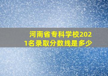 河南省专科学校2021名录取分数线是多少